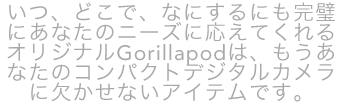 いつ、どこで、なにするにも完璧にあなたのニーズに応えてくれるオリジナルGorillapodは、もうあなたのコンパクトデジタルカメラに欠かせないアイテムです。