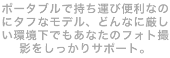 ポータブルで持ち運び便利なのにタフなモデル、どんなに厳しい環境下でもあなたのフォト撮影をしっかりサポート。